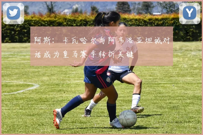 阿斯：卡瓦哈尔与阿韦洛亚坦诚对话成为皇马赛季转折关键