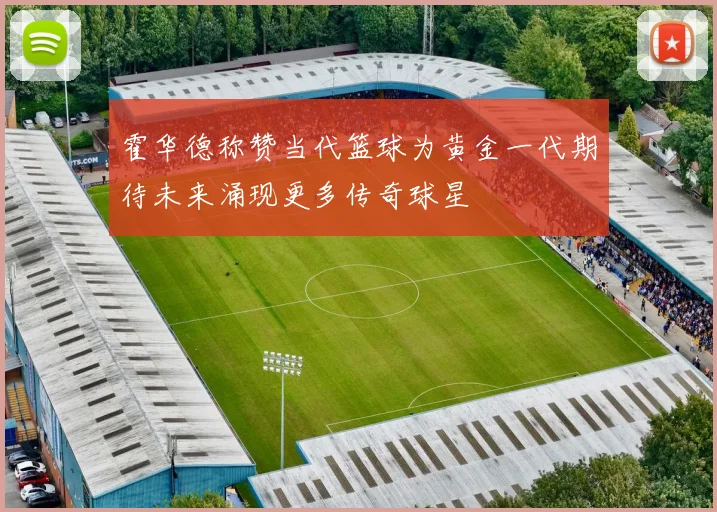霍华德称赞当代篮球为黄金一代期待未来涌现更多传奇球星