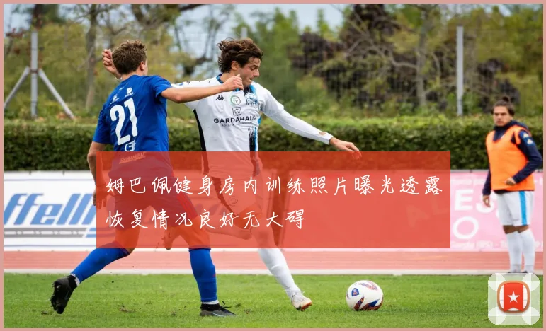 姆巴佩健身房内训练照片曝光透露恢复情况良好无大碍