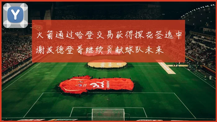 火箭通过哈登交易获得探花签选中谢泼德登哥继续贡献球队未来