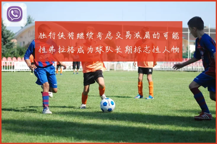独行侠将继续考虑交易浓眉的可能性弗拉格成为球队长期标志性人物