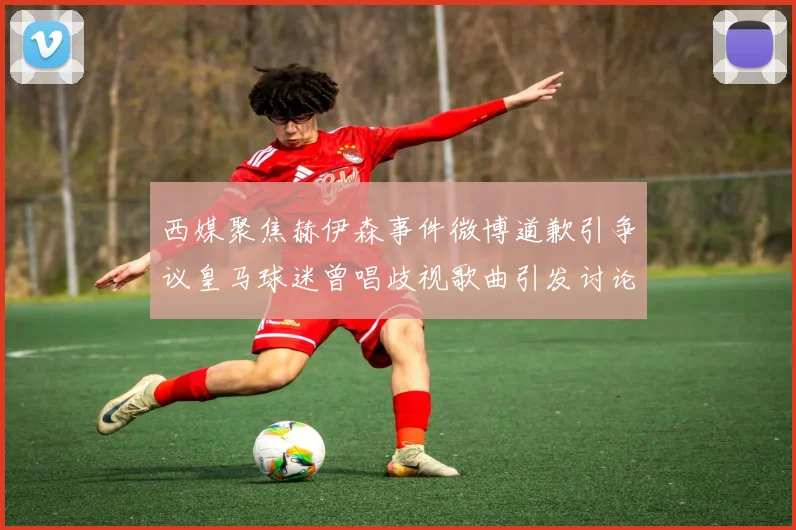西媒聚焦赫伊森事件微博道歉引争议皇马球迷曾唱歧视歌曲引发讨论