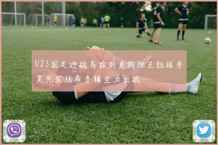U23国足迎战乌兹别克斯坦王钰栋李昊先发杨希李镇全力出战