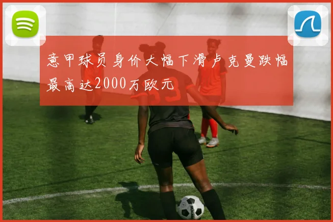 意甲球员身价大幅下滑卢克曼跌幅最高达2000万欧元