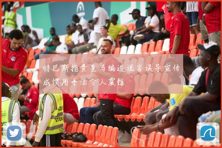 特巴斯指责皇马编造谎言误导宣传成惯用手法令人震惊