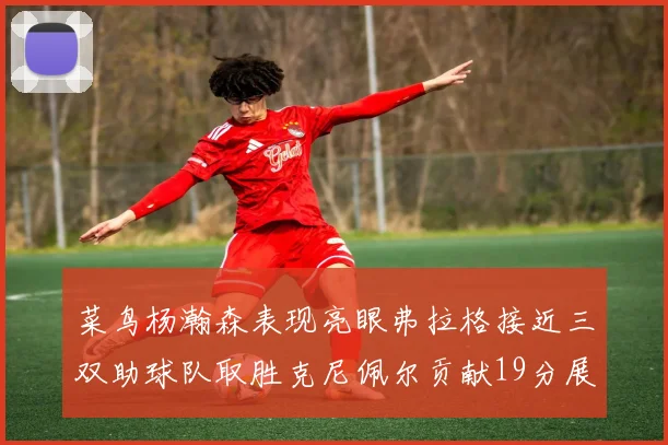 菜鸟杨瀚森表现亮眼弗拉格接近三双助球队取胜克尼佩尔贡献19分展现实力