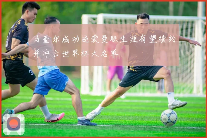 马奎尔成功逆袭曼联生涯有望续约并冲击世界杯大名单