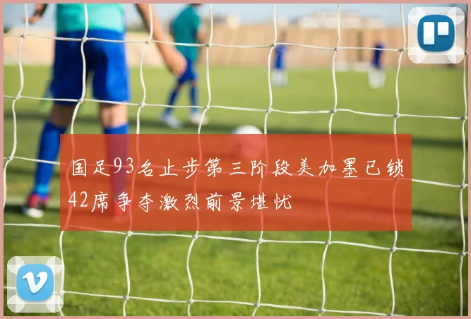 国足93名止步第三阶段美加墨已锁42席争夺激烈前景堪忧