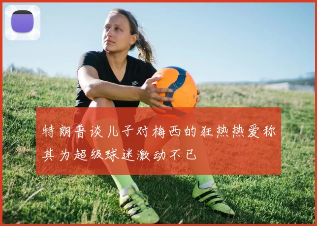特朗普谈儿子对梅西的狂热热爱称其为超级球迷激动不已