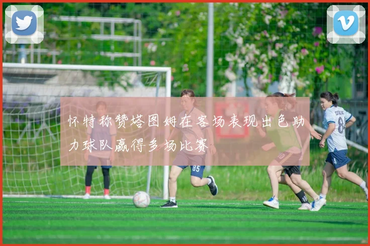 怀特称赞塔图姆在客场表现出色助力球队赢得多场比赛