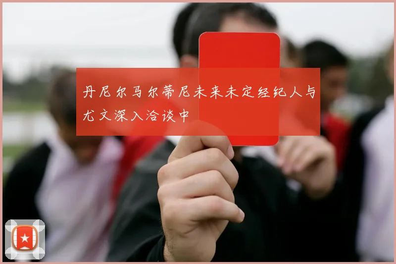 丹尼尔马尔蒂尼未来未定经纪人与尤文深入洽谈中