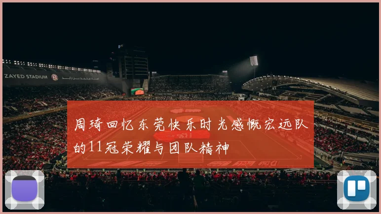 周琦回忆东莞快乐时光感慨宏远队的11冠荣耀与团队精神
