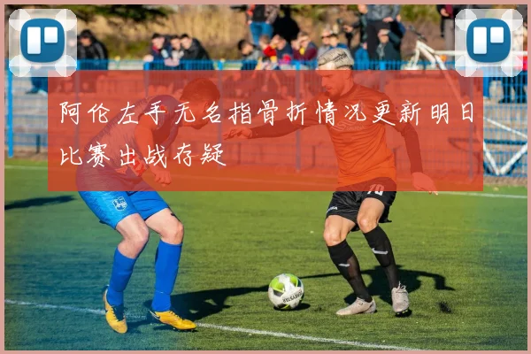 阿伦左手无名指骨折情况更新明日比赛出战存疑