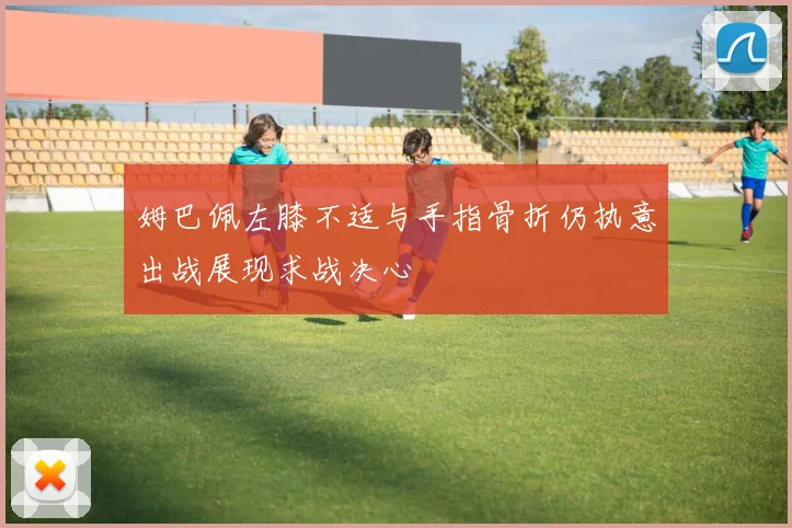 姆巴佩左膝不适与手指骨折仍执意出战展现求战决心