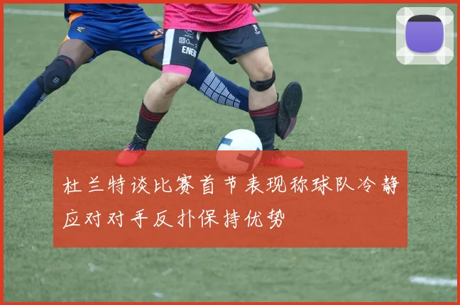 杜兰特谈比赛首节表现称球队冷静应对对手反扑保持优势