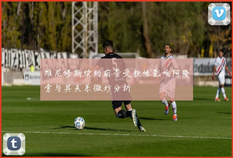 维尼修斯续约前景受教练影响阿隆索与其关系微妙分析