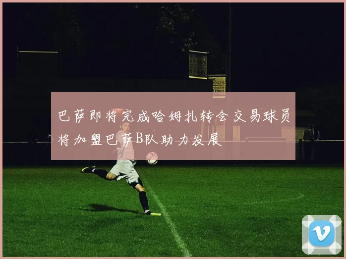 巴萨即将完成哈姆扎转会交易球员将加盟巴萨B队助力发展
