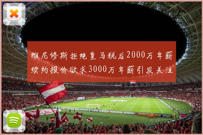 维尼修斯拒绝皇马税后2000万年薪续约报价欲求3000万年薪引发关注