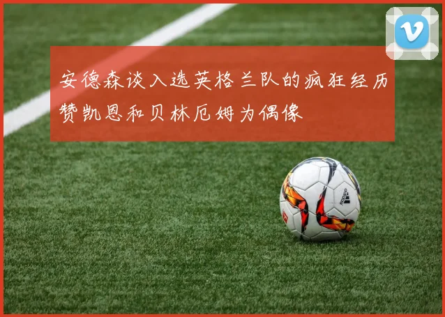 安德森谈入选英格兰队的疯狂经历赞凯恩和贝林厄姆为偶像