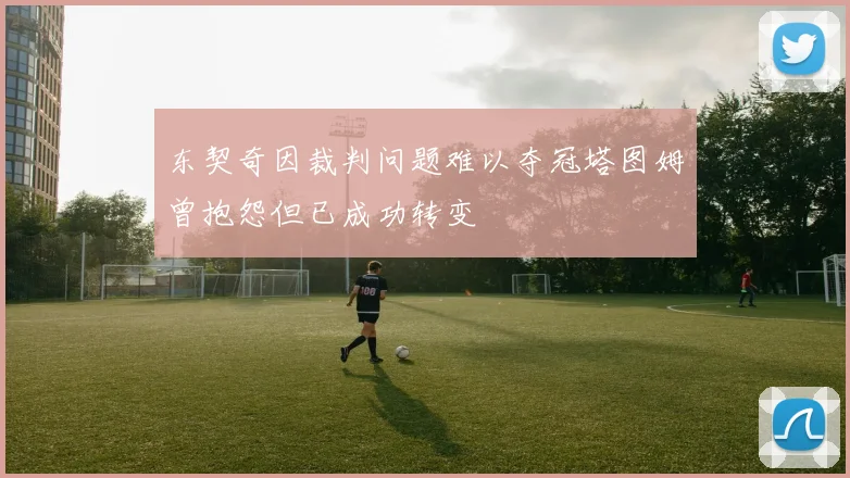 东契奇因裁判问题难以夺冠塔图姆曾抱怨但已成功转变