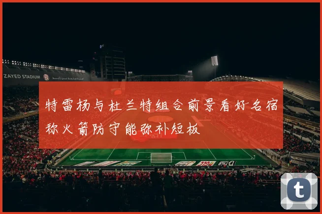 特雷杨与杜兰特组合前景看好名宿称火箭防守能弥补短板
