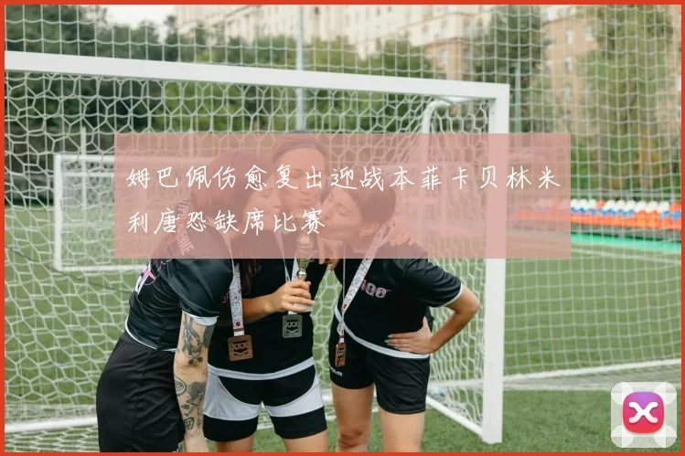 姆巴佩伤愈复出迎战本菲卡贝林米利唐恐缺席比赛