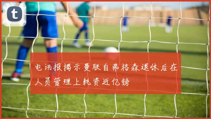 电讯报揭示曼联自弗格森退休后在人员管理上耗资近亿镑