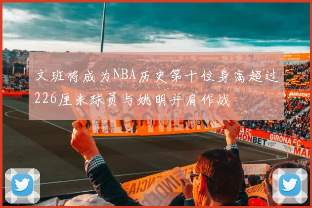 文班将成为NBA历史第十位身高超过226厘米球员与姚明并肩作战