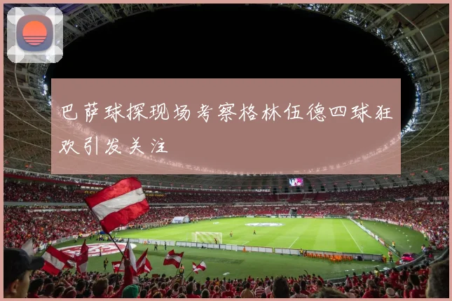 巴萨球探现场考察格林伍德四球狂欢引发关注