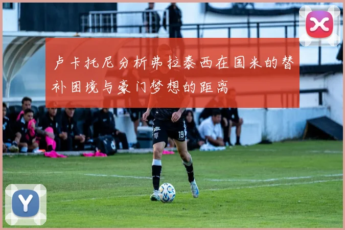 卢卡托尼分析弗拉泰西在国米的替补困境与豪门梦想的距离