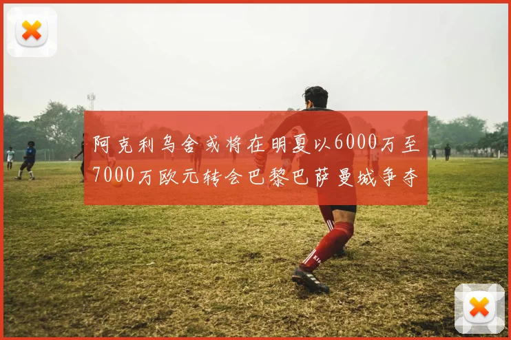 阿克利乌舍或将在明夏以6000万至7000万欧元转会巴黎巴萨曼城争夺战升级