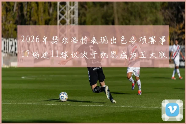 2026年瑟尔洛特表现出色各项赛事17场进11球仅次于凯恩成为五大联赛新星