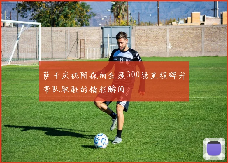 萨卡庆祝阿森纳生涯300场里程碑并带队取胜的精彩瞬间