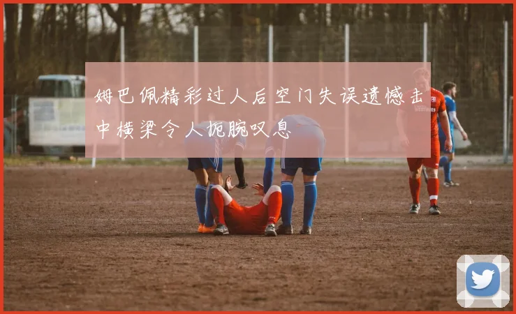 姆巴佩精彩过人后空门失误遗憾击中横梁令人扼腕叹息