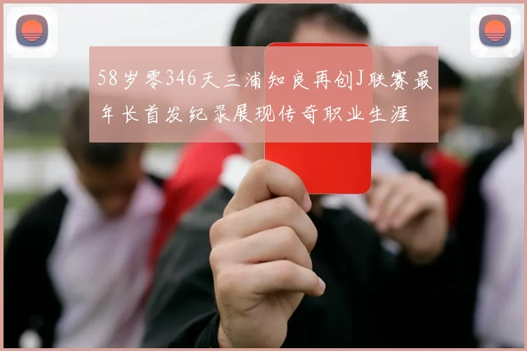 58岁零346天三浦知良再创J联赛最年长首发纪录展现传奇职业生涯