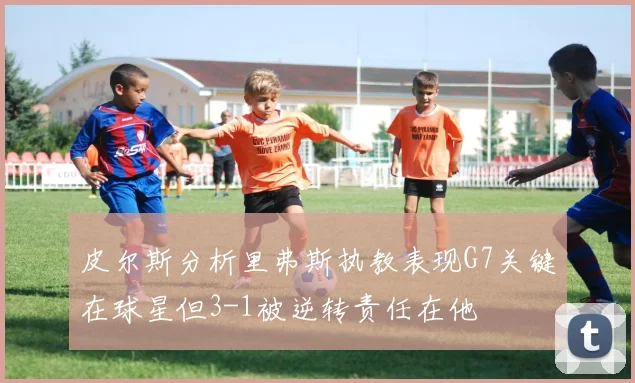 皮尔斯分析里弗斯执教表现G7关键在球星但3-1被逆转责任在他