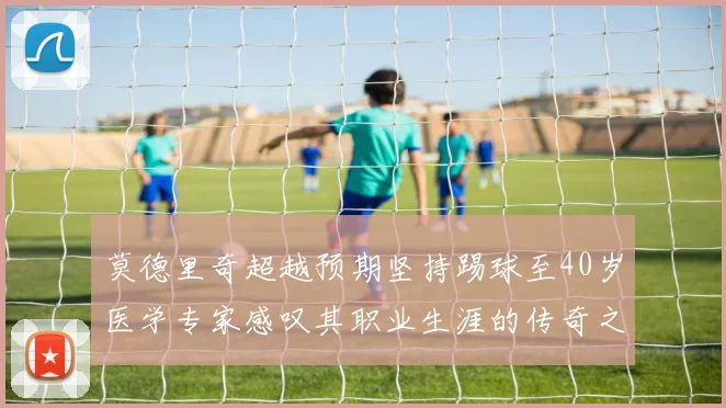莫德里奇超越预期坚持踢球至40岁医学专家感叹其职业生涯的传奇之路